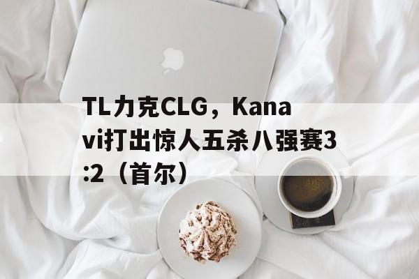 TL力克CLG，Kanavi打出惊人五杀八强赛3:2（首尔）
