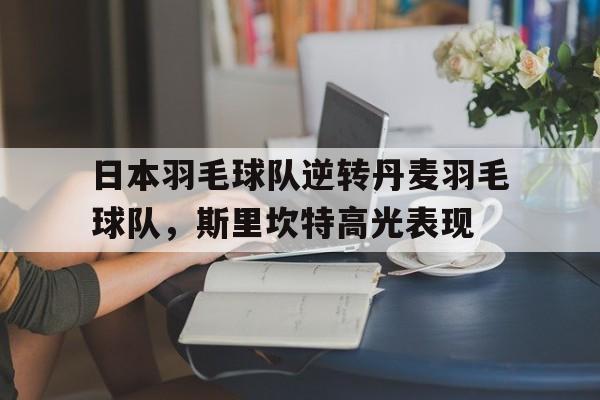 关于日本羽毛球队逆转丹麦羽毛球队，斯里坎特高光表现的信息